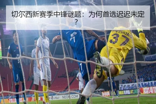 切尔西新赛季中锋谜题：为何首选迟迟未定？